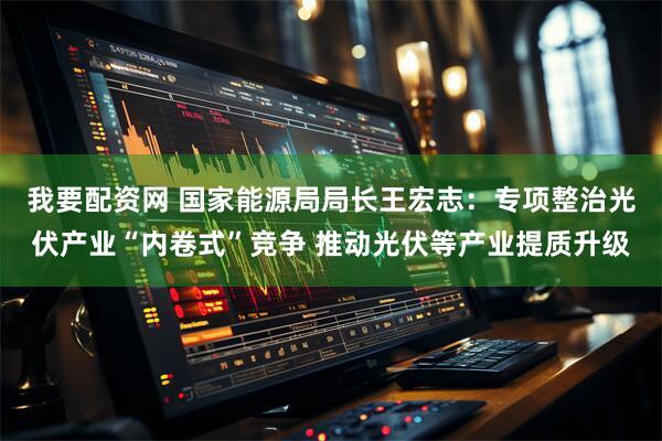 我要配资网 国家能源局局长王宏志：专项整治光伏产业“内卷式”竞争 推动光伏等产业提质升级
