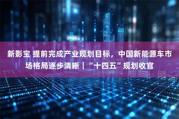 新影宝 提前完成产业规划目标，中国新能源车市场格局逐步清晰｜“十四五”规划收官