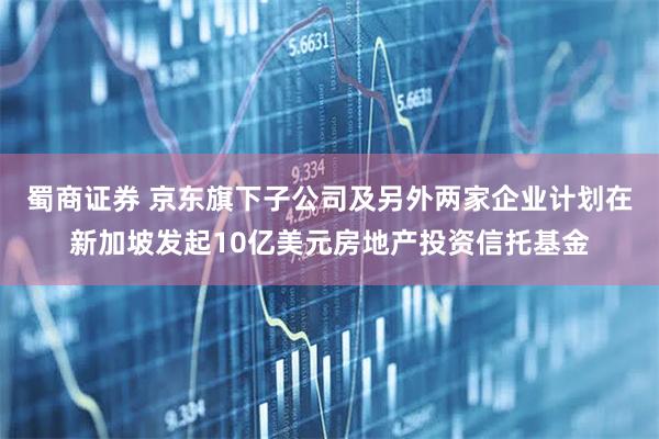 蜀商证券 京东旗下子公司及另外两家企业计划在新加坡发起10亿美元房地产投资信托基金