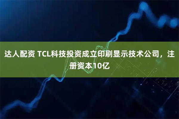 达人配资 TCL科技投资成立印刷显示技术公司，注册资本10亿