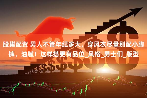 股巢配资 男人不管年纪多大，穿风衣尽量别配小脚裤，油腻！这样搭更有品位_风格_男士们_版型