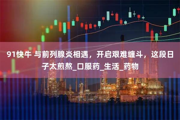 91快牛 与前列腺炎相遇，开启艰难缠斗，这段日子太煎熬_口服药_生活_药物