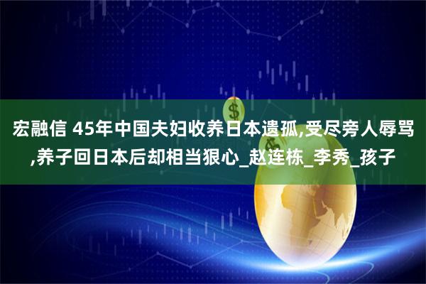 宏融信 45年中国夫妇收养日本遗孤,受尽旁人辱骂,养子回日本后却相当狠心_赵连栋_李秀_孩子