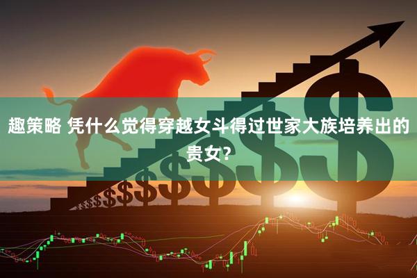趣策略 凭什么觉得穿越女斗得过世家大族培养出的贵女？