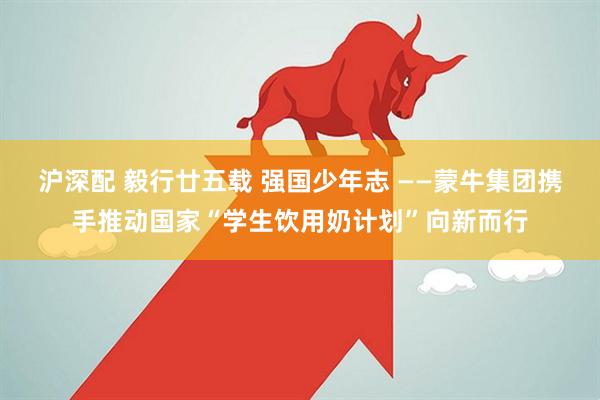 沪深配 毅行廿五载 强国少年志 ——蒙牛集团携手推动国家“学生饮用奶计划”向新而行
