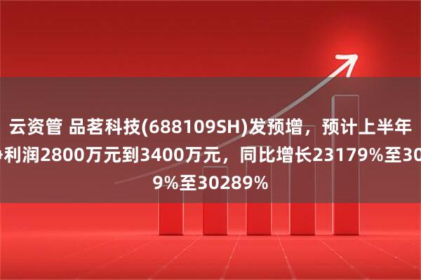 云资管 品茗科技(688109SH)发预增，预计上半年归母净利润2800万元到3400万元，同比增长23179%至30289%